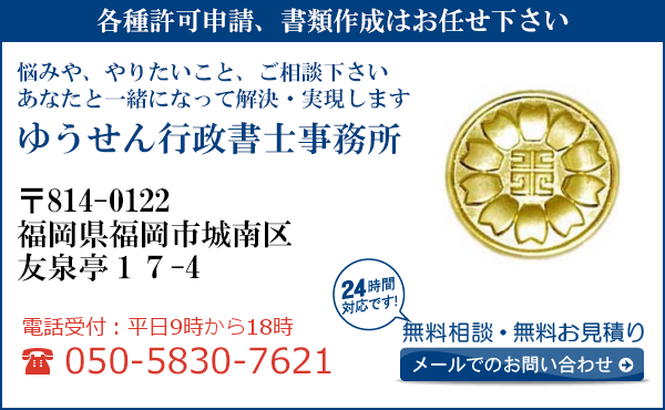 各種許可申請、書類作成はお任せ下さい
悩みや、やりたいこと、ご相談下さい
あなたと一緒になって解決・実現します
ゆうせん行政書士事務所
〒814-0122
福岡県福岡市城南区
友泉亭17-4
電話受付：平日９時から１８時まで
050-5830-7621
24時間対応です！
無料相談・無料お見積り
メールでのお問い合わせ